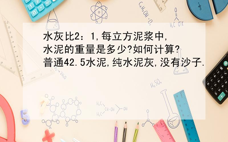 水灰比2：1,每立方泥浆中,水泥的重量是多少?如何计算?普通42.5水泥,纯水泥灰,没有沙子.