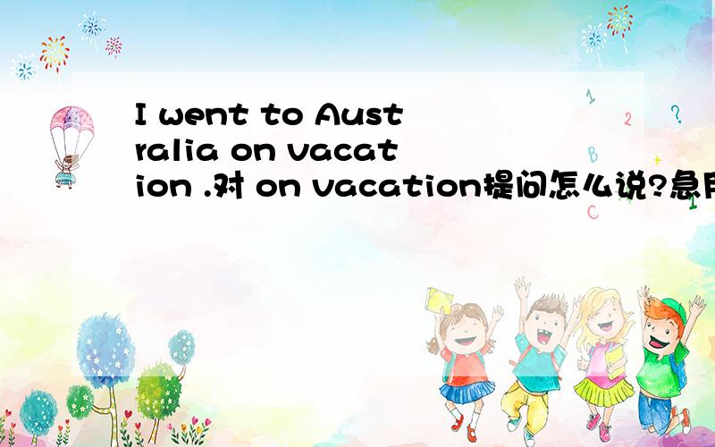 I went to Australia on vacation .对 on vacation提问怎么说?急用