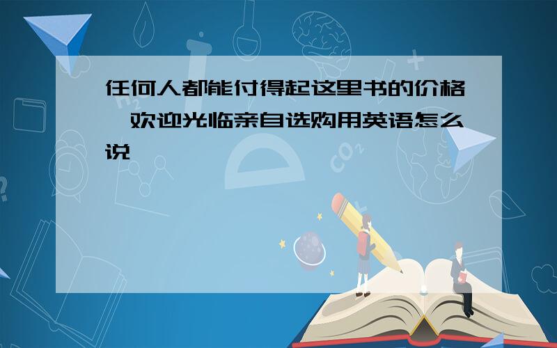 任何人都能付得起这里书的价格,欢迎光临亲自选购用英语怎么说