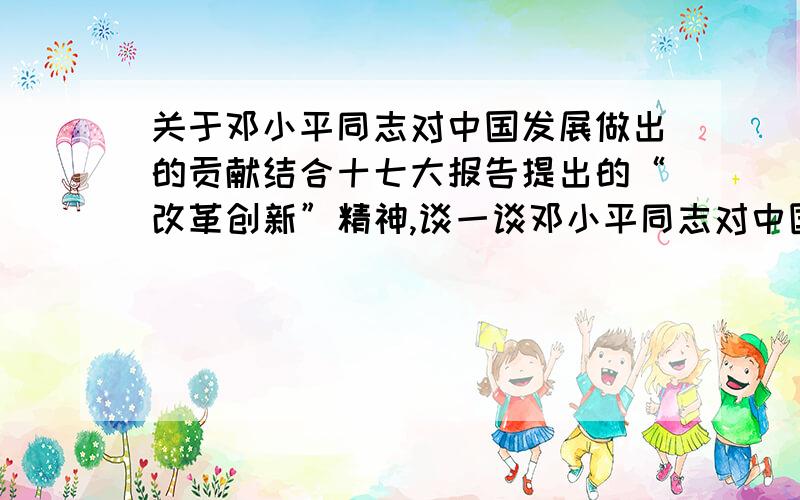 关于邓小平同志对中国发展做出的贡献结合十七大报告提出的“改革创新”精神,谈一谈邓小平同志对中国发展的卓越贡献 一二百字即可,不要太长 注意 结合“改革创新”.