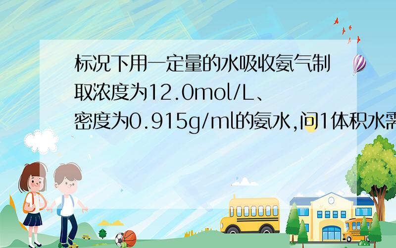 标况下用一定量的水吸收氨气制取浓度为12.0mol/L、密度为0.915g/ml的氨水,问1体积水需要吸收几体积的氨气