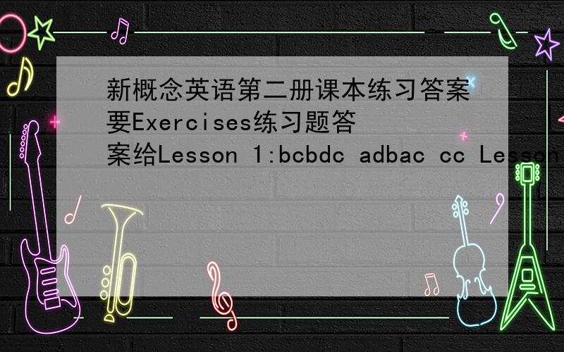 新概念英语第二册课本练习答案要Exercises练习题答案给Lesson 1:bcbdc adbac cc Lesson 2:cdcca bbadc db Lesson 3:cacac bccba bb Lesson 4:dbabb acbca cc Lesson 5:cadbc dabcb bd