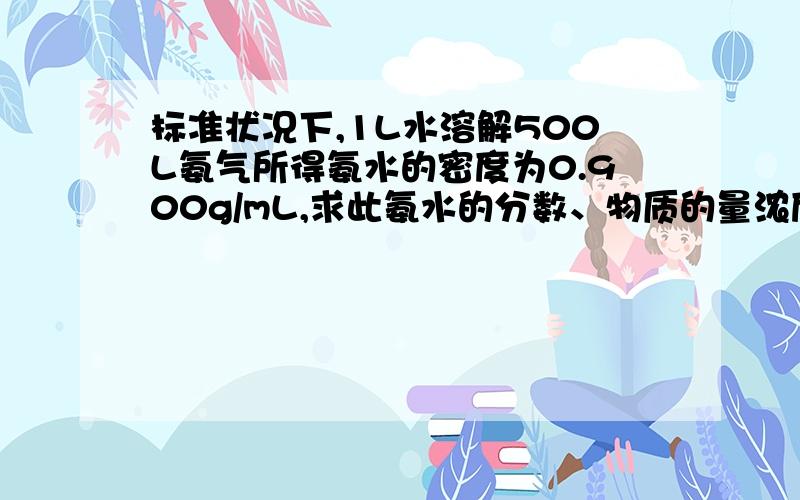 标准状况下,1L水溶解500L氨气所得氨水的密度为0.900g/mL,求此氨水的分数、物质的量浓度各为多少?