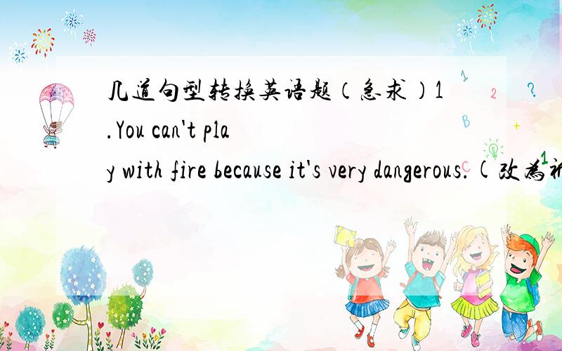 几道句型转换英语题（急求）1.You can't play with fire because it's very dangerous.(改为祈使句）_______ _______ _______ _______because it's very dangerous.2.Don't open your books.(改为肯定祈使句）______ ______ books,______.3.