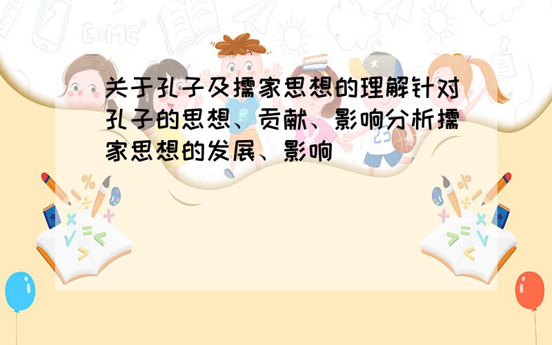 关于孔子及儒家思想的理解针对孔子的思想、贡献、影响分析儒家思想的发展、影响