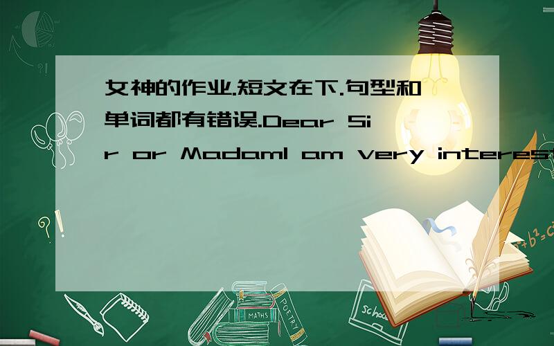 女神的作业.短文在下.句型和单词都有错误.Dear Sir or MadamI am very interested in your products after I visited your stand at the Paris trade exhibition last month I would be grateful if you could send me your catalogue for the comple