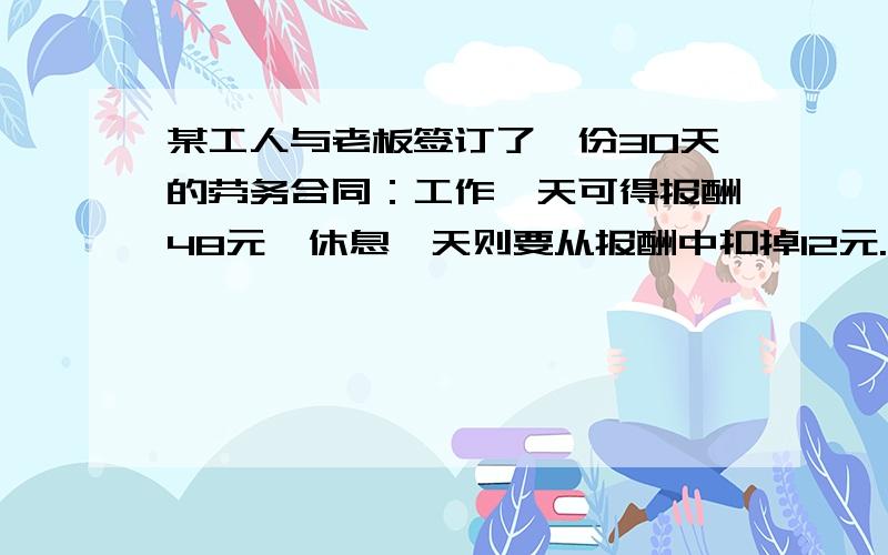 某工人与老板签订了一份30天的劳务合同：工作一天可得报酬48元,休息一天则要从报酬中扣掉12元.该工人合到期后并没有拿到报酬,则他最多工作了（   ）天.