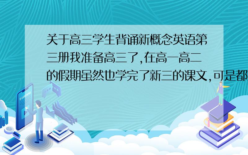 关于高三学生背诵新概念英语第三册我准备高三了,在高一高二的假期虽然也学完了新三的课文,可是都没有背过,平时也是阅读完形不太好,想提高一下,我想用高三的时间背一背,可是因为高三