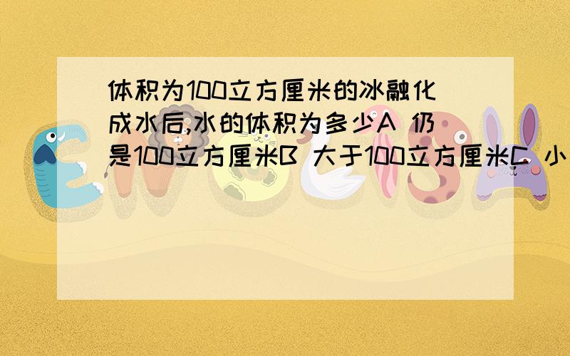 体积为100立方厘米的冰融化成水后,水的体积为多少A 仍是100立方厘米B 大于100立方厘米C 小于100立方厘米D 以上都有可能