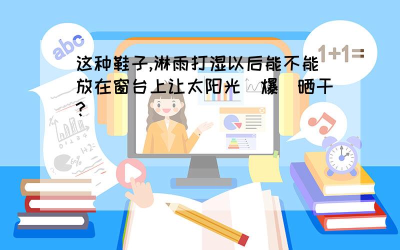 这种鞋子,淋雨打湿以后能不能放在窗台上让太阳光(爆)晒干?