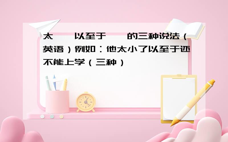 太……以至于……的三种说法（英语）例如：他太小了以至于还不能上学（三种）