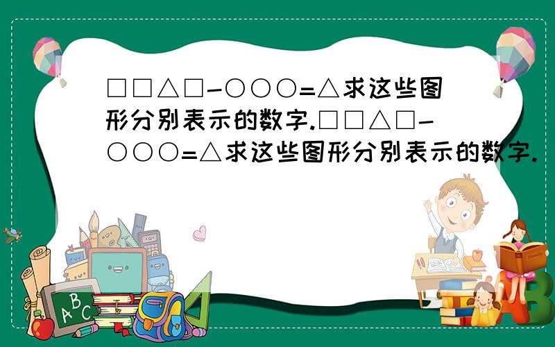 □□△□-○○○=△求这些图形分别表示的数字.□□△□-○○○=△求这些图形分别表示的数字.