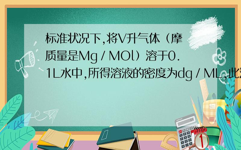 标准状况下,将V升气体（摩尓质量是Mg／MOl）溶于0.1L水中,所得溶液的密度为dg／ML,此溶液的物质的量浓度