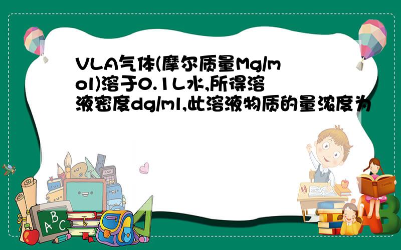 VLA气体(摩尔质量Mg/mol)溶于0.1L水,所得溶液密度dg/ml,此溶液物质的量浓度为