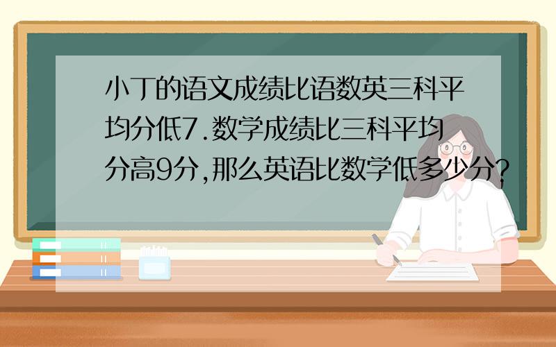 小丁的语文成绩比语数英三科平均分低7.数学成绩比三科平均分高9分,那么英语比数学低多少分?