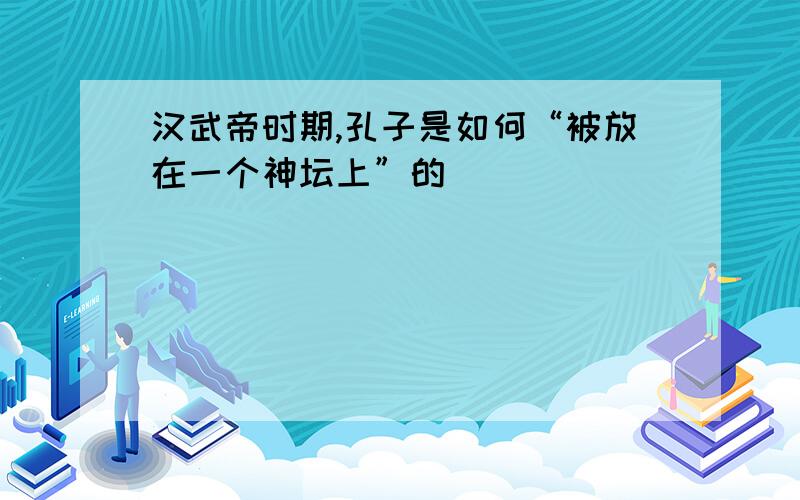 汉武帝时期,孔子是如何“被放在一个神坛上”的