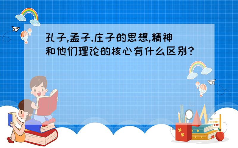 孔子,孟子,庄子的思想,精神和他们理论的核心有什么区别?