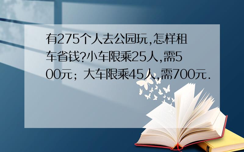 有275个人去公园玩,怎样租车省钱?小车限乘25人,需500元；大车限乘45人,需700元.