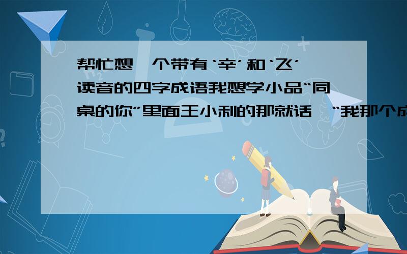 帮忙想一个带有‘辛’和‘飞’读音的四字成语我想学小品“同桌的你”里面王小利的那就话,“我那个成是成事不足,败事有余的败”,所以我也想给我自己弄一个,要朗朗上口的,好听也好记