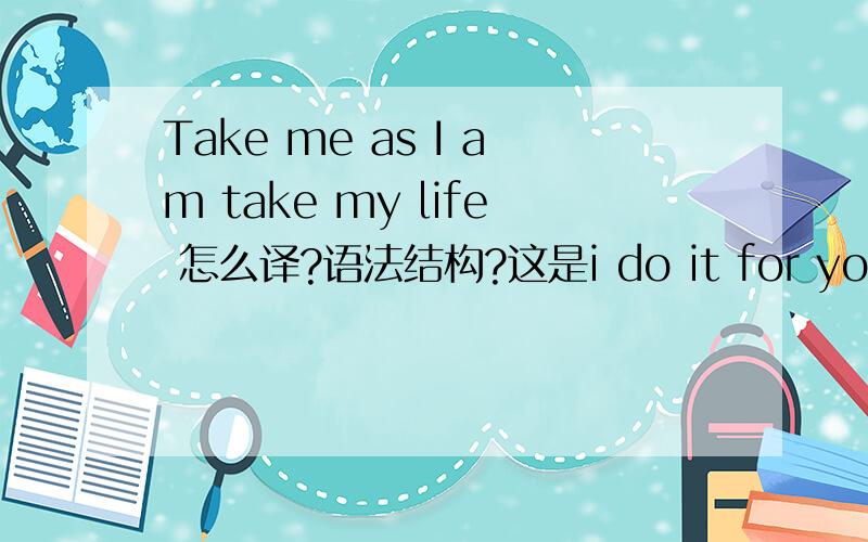 Take me as I am take my life 怎么译?语法结构?这是i do it for you中两句，高手们能否在把歌词全部翻译一下，