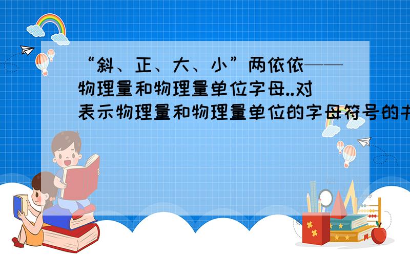 “斜、正、大、小”两依依——物理量和物理量单位字母..对表示物理量和物理量单位的字母符号的书写方式