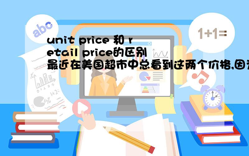 unit price 和 retail price的区别最近在美国超市中总看到这两个价格,因为听力不太行,服务员的解释也听不太懂,只听到买东西的时候看retail price就行了.谁能详细解释下这两个价格有什么区别,