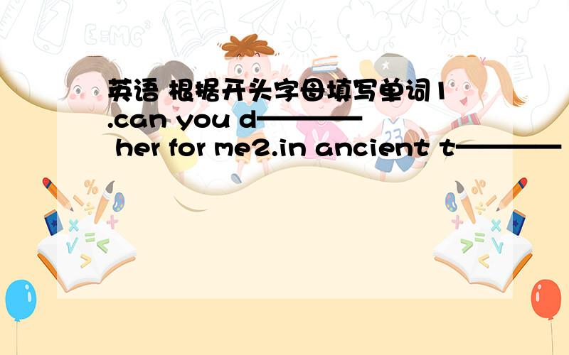 英语 根据开头字母填写单词1.can you d———— her for me2.in ancient t———— there were no modern machines3.they believe that is s-------lives on after death