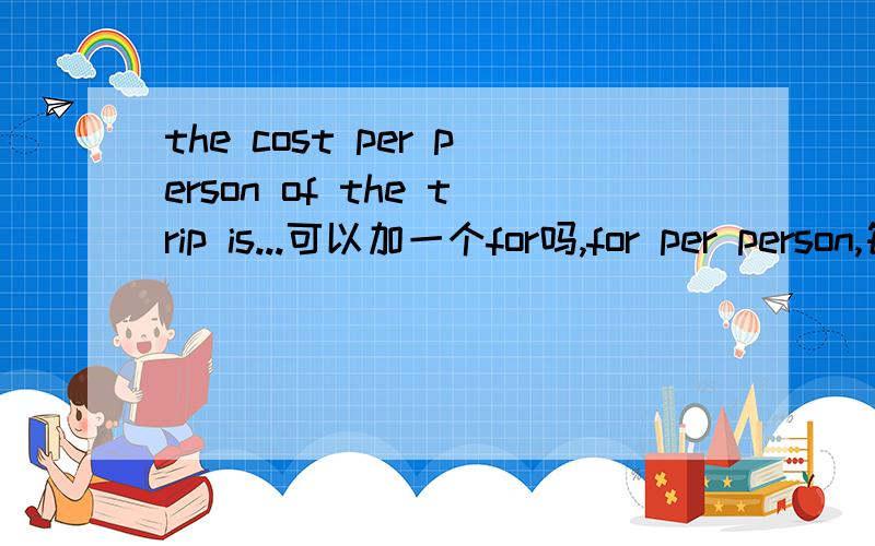 the cost per person of the trip is...可以加一个for吗,for per person,每个人旅行的费用,我总觉得习惯加个for,可是书上是这么写的