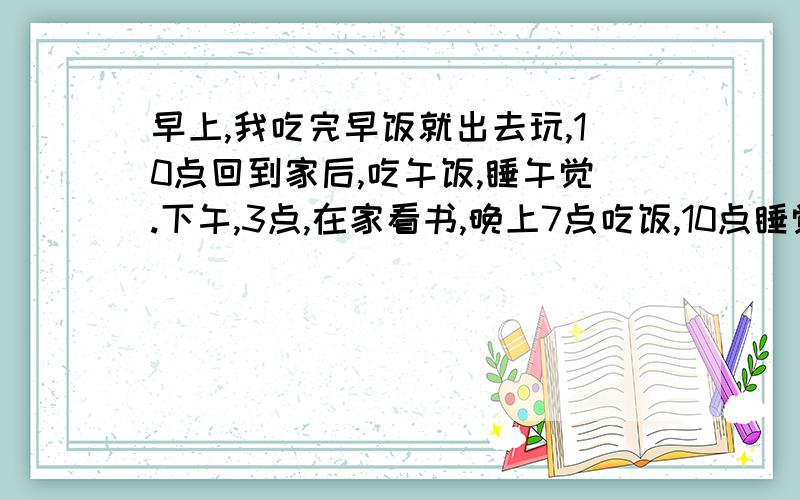 早上,我吃完早饭就出去玩,10点回到家后,吃午饭,睡午觉.下午,3点,在家看书,晚上7点吃饭,10点睡觉.翻译英语,注意形式变化哪个好心人········.