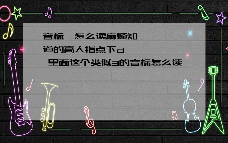 音标ʒ怎么读麻烦知道的高人指点下dʒ 里面这个类似3的音标怎么读