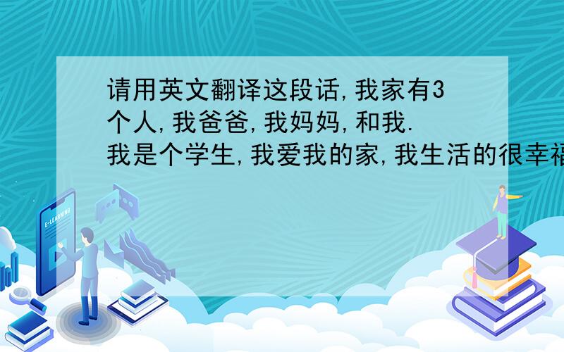 请用英文翻译这段话,我家有3个人,我爸爸,我妈妈,和我.我是个学生,我爱我的家,我生活的很幸福.很充实.