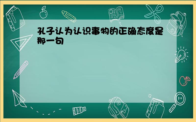 孔子认为认识事物的正确态度是那一句