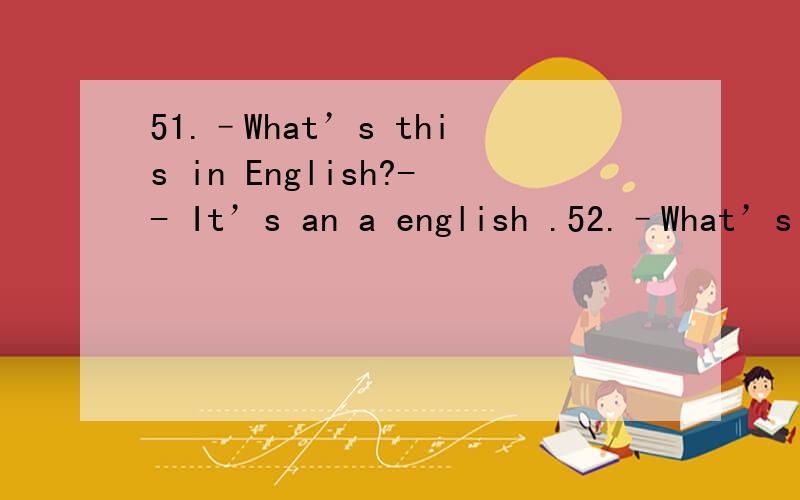 51.–What’s this in English?-- It’s an a english .52.–What’s that?--Sorry ,I don’t know.53.My football is u the bed.54.Please t these things to me.55.She’s my s Mary.56.This is a p of my family.57.My father’s brother is my u .58.This i