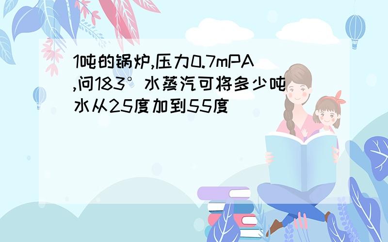 1吨的锅炉,压力0.7mPA,问183°水蒸汽可将多少吨水从25度加到55度