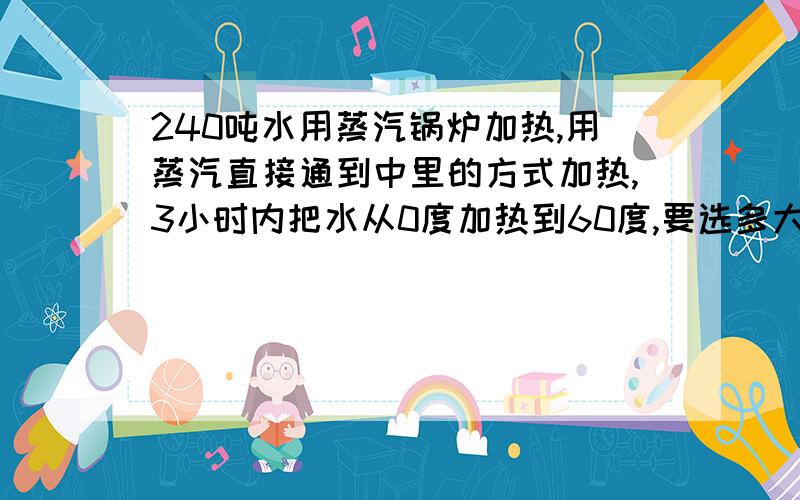 240吨水用蒸汽锅炉加热,用蒸汽直接通到中里的方式加热,3小时内把水从0度加热到60度,要选多大的蒸汽锅炉