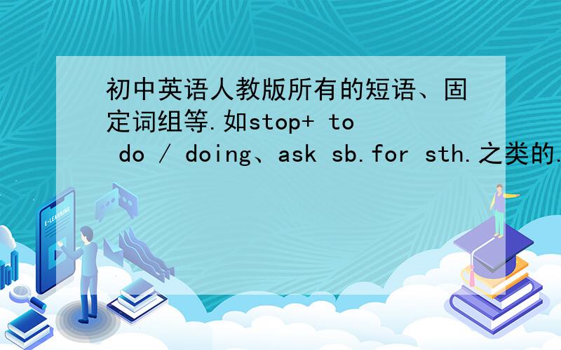 初中英语人教版所有的短语、固定词组等.如stop+ to do / doing、ask sb.for sth.之类的.