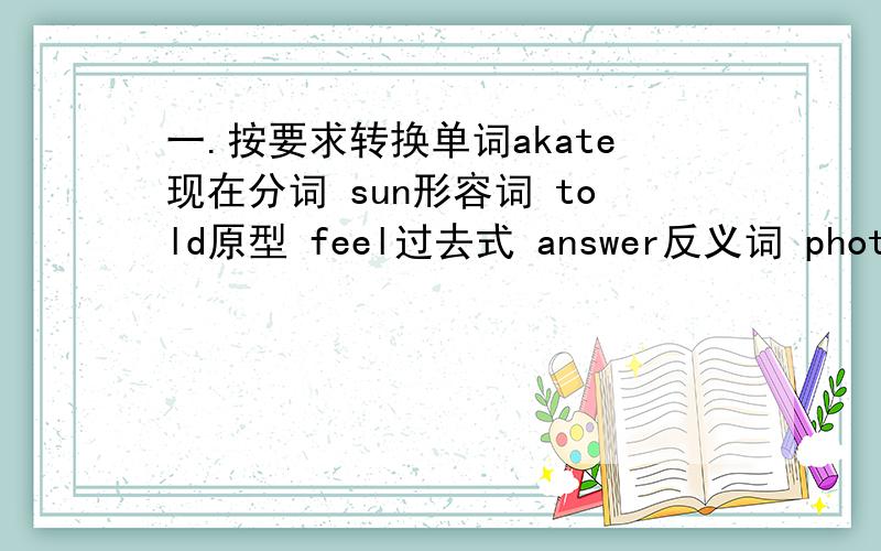 一.按要求转换单词akate现在分词 sun形容词 told原型 feel过去式 answer反义词 photo复数 eight序数词bad比较级 Party复数 happy副词二.写出下列动词的第三人称单数、现在分词及过去式.begin ride try die p