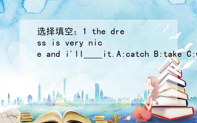 选择填空：1 the dress is very nice and i'll____it.A:catch B:take C:want