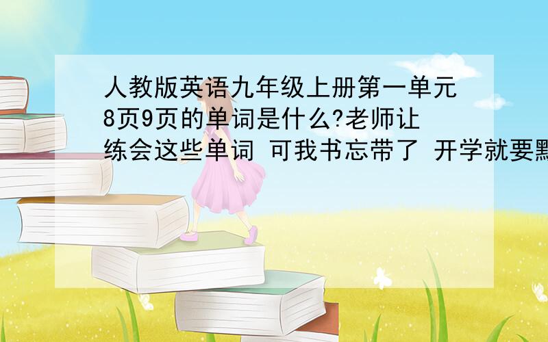 人教版英语九年级上册第一单元8页9页的单词是什么?老师让练会这些单词 可我书忘带了 开学就要默写了 帮帮我后天就开学了加分100很少的就是二三十个单词 顺便打一下汉语