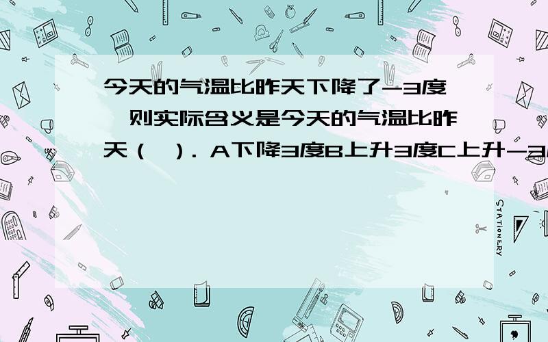 今天的气温比昨天下降了-3度,则实际含义是今天的气温比昨天（ ）. A下降3度B上升3度C上升-3度D下降6度这个“-”这的是零下还是负数啊