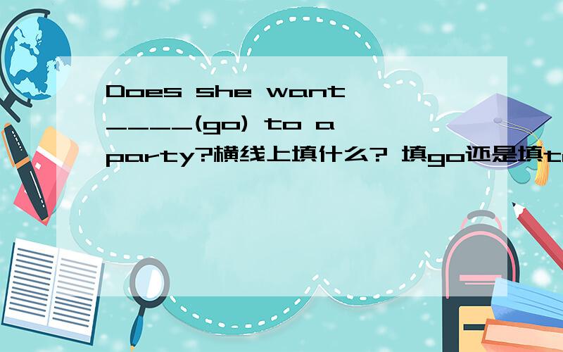 Does she want ____(go) to a party?横线上填什么? 填go还是填to go?   does后面的行为动词都要变原型吗?