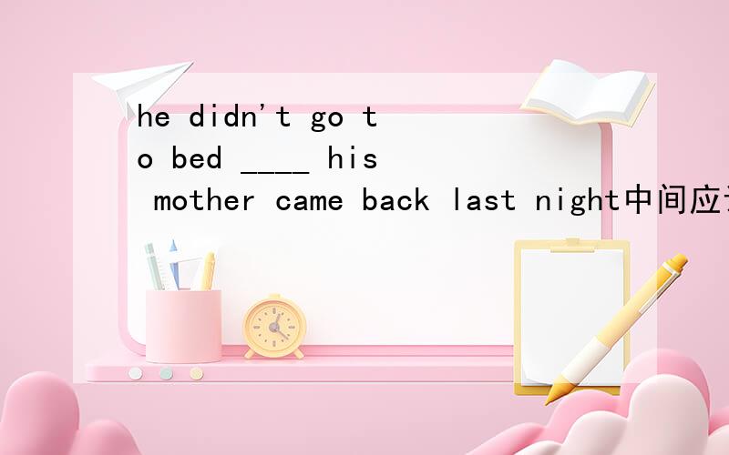 he didn't go to bed ____ his mother came back last night中间应该填什么?he didn't go to bed ____ his mother came back last night 中间应该填then until because after 这四个单词中的哪一个?为什么?注意要解释出来为什么填