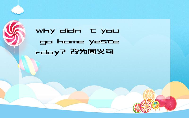 why didn't you go home yesterday? 改为同义句