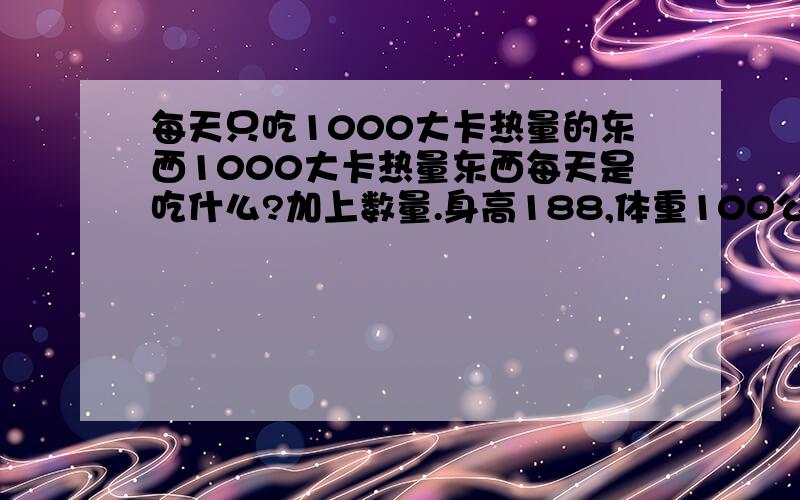 每天只吃1000大卡热量的东西1000大卡热量东西每天是吃什么?加上数量.身高188,体重100公斤.想1个月瘦10近左右.就是控制食量.不怕伤身体