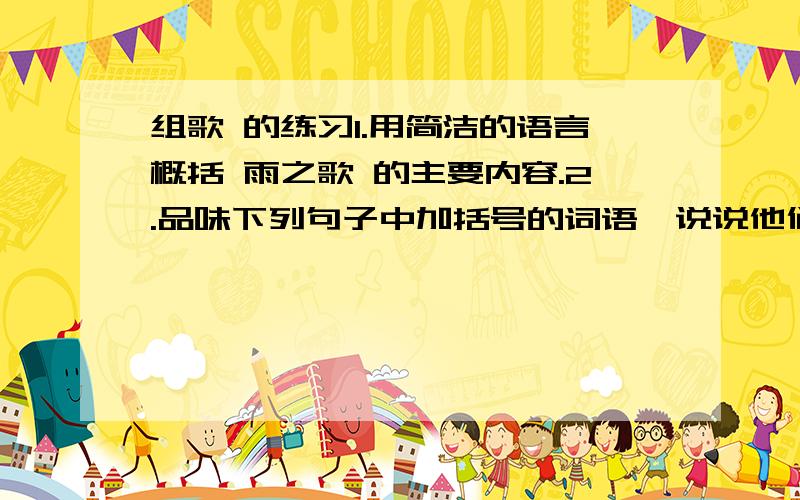 组歌 的练习1.用简洁的语言概括 雨之歌 的主要内容.2.品味下列句子中加括号的词语,说说他们在表达上好在哪里.（1）于是（清晨的女儿）把我（偷）去,用以（镶嵌）绿野大地.（2）我掉落