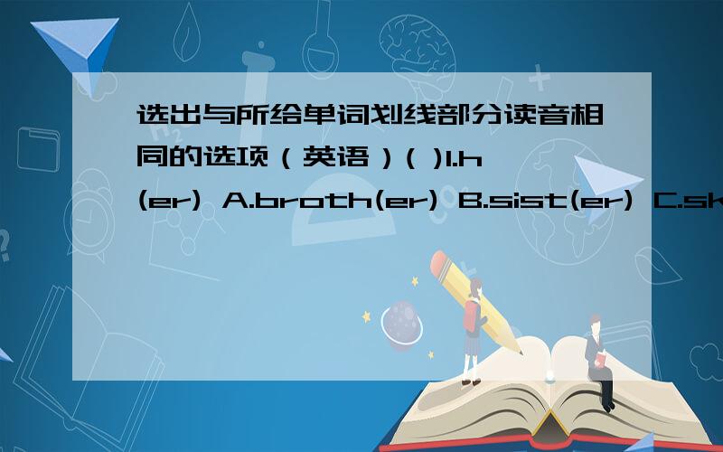 选出与所给单词划线部分读音相同的选项（英语）( )1.h(er) A.broth(er) B.sist(er) C.sk(ir)t( )2.n(ow) A.yell(ow) B.wind(ow) C.d(ow)n( )3.d(a)nce A.(a)pple B.(a)ny C.(a)sk( )4.pl(ea)se A.m(ea)n B.sw(ea)ter C.h(ea)d( )5.d(a)nger A.c(a