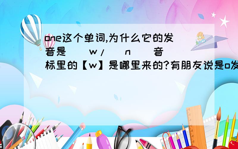 one这个单词,为什么它的发音是 [ w/\ n ] 音标里的【w】是哪里来的?有朋友说是o发[ w/\ ]的音,假如是这样的话,还有哪些o开头的单词是发【w/\】 有朋友说是古英语原本拼写为：wone,后来变为one,