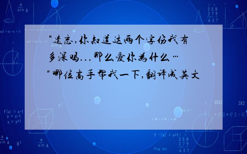 “遗忘,你知道这两个字伤我有多深吗...那么爱你为什么…”哪位高手帮我一下,翻译成英文