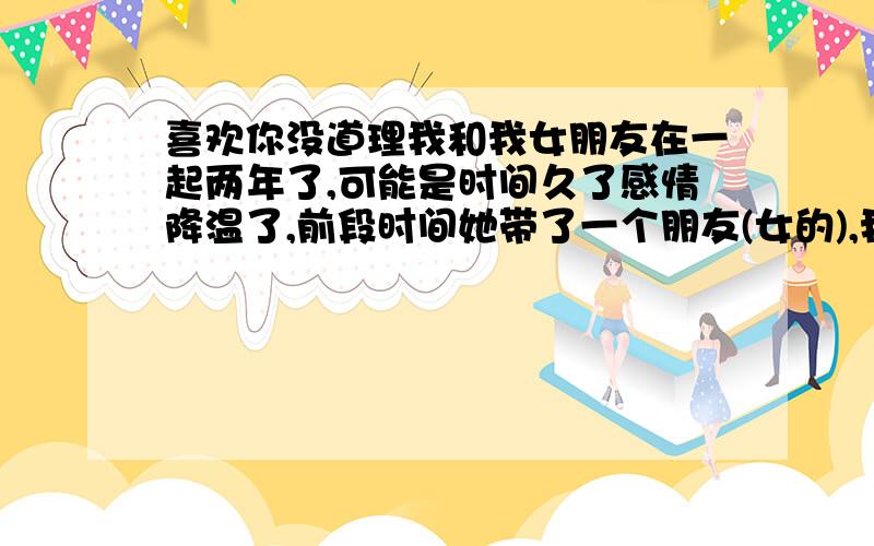 喜欢你没道理我和我女朋友在一起两年了,可能是时间久了感情降温了,前段时间她带了一个朋友(女的),我一见就有种莫名其妙的感觉.后来她上班很忙``我没事就约她的那个朋友出来,最近好象