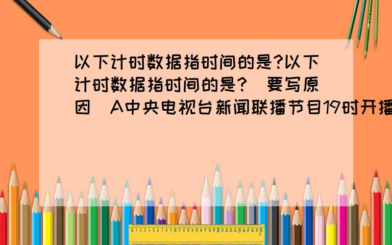 以下计时数据指时间的是?以下计时数据指时间的是?（要写原因）A中央电视台新闻联播节目19时开播B某人用15s跑完100mC 早上6点钟起床D从宁波开往上海的硬座普快列车于13点35分到达上海站